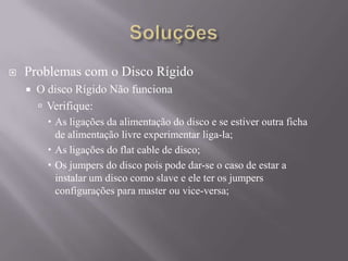  Problemas com o Disco Rígido
 O disco Rígido Não funciona
 Verifique:
 As ligações da alimentação do disco e se estiver outra ficha
de alimentação livre experimentar liga-la;
 As ligações do flat cable de disco;
 Os jumpers do disco pois pode dar-se o caso de estar a
instalar um disco como slave e ele ter os jumpers
configurações para master ou vice-versa;
 