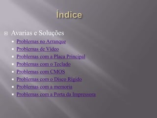  Avarias e Soluções
 Problemas no Arranque
 Problemas de Vídeo
 Problemas com a Placa Principal
 Problemas com o Teclado
 Problemas com CMOS
 Problemas com o Disco Rígido
 Problemas com a memoria
 Problemas com a Porta da Impressora
 