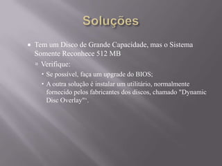  Tem um Disco de Grande Capacidade, mas o Sistema
Somente Reconhece 512 MB
 Verifique:
 Se possível, faça um upgrade do BIOS;
 A outra solução é instalar um utilitário, normalmente
fornecido pelos fabricantes dos discos, chamado "Dynamic
Disc Overlay"„.
 