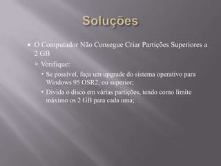  O Computador Não Consegue Criar Partições Superiores a
2 GB
 Verifique:
 Se possível, faça um upgrade do sistema operativo para
Windows 95 OSR2, ou superior;
 Divida o disco em várias partições, tendo como limite
máximo os 2 GB para cada uma;
 