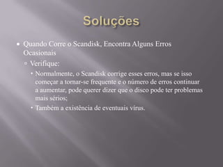 Quando Corre o Scandisk, Encontra Alguns Erros
Ocasionais
 Verifique:
 Normalmente, o Scandisk corrige esses erros, mas se isso
começar a tornar-se frequente e o número de erros continuar
a aumentar, pode querer dizer que o disco pode ter problemas
mais sérios;
 Também a existência de eventuais vírus.
 