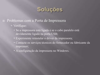  Problemas com a Porta de Impressora
 Verifique:
 Se a impressora está ligada e se o cabo paralelo está
devidamente ligado na porta USB;
 Experimente reinstalar o driver da impressora;
 Contacte os serviços técnicos do fornecedor ou fabricante da
impressor;
 A configuração da impressora no Windows.
 