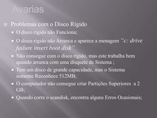  Problemas com o Disco Rígido
 O disco rígido não Funciona;
 O disco rígido não Arranca e aparece a menagem “c: drive
failure insert boot disk”
 Não consegue com o disco rígido, mas este trabalha bem
quando arranca com uma disquete de Sistema ;
 Tem um disco de grande capacidade, mas o Sistema
somente Reconhece 512MB;
 O computador não consegue criar Partições Superiores a 2
GB;
 Quando corre o scandisk, encontra alguns Erros Ocasionais;
Avarias
 