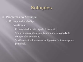  Problemas no Arranque
• O computador não liga
 Verificar se :
 O computador esta ligado á corrente;
 Ver se a ventoinha está a funcionar e se os leds do
computador acendem;
 Verificar cuidadosamente as ligações da fonte á placa
principal.
 