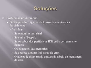 Problemas no Arranque
 O Computador Liga mas Não Arranca ou Arranca
Parcialmente
 Verificar :
 Se o monitor tem sinal ;
 Se emite “beeps”;
 Se os cabos dos periféricos IDE estão corretamente
ligados;
 Os contactos das memorias;
 Se aparece alguma indicação de erro;
 O que pode estar errado através da tabela de mensagem
de erro.
 