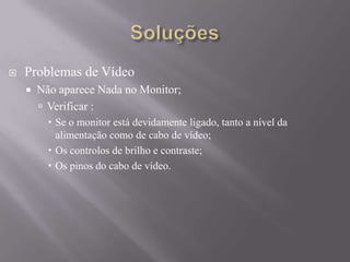  Problemas de Vídeo
 Não aparece Nada no Monitor;
 Verificar :
 Se o monitor está devidamente ligado, tanto a nível da
alimentação como de cabo de vídeo;
 Os controlos de brilho e contraste;
 Os pinos do cabo de vídeo.
 