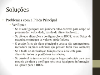 Soluções
• Problemas com a Placa Principal
    • Verifique :
      • Se as configurações dos jumpers estão corretas para o tipo de
        processador, velocidade, tensão de alimentação etc.;
      • Se efetuou alterações a configuração na BIOS, vá ao Setup da
        maquina e carregue os valores predefinidos;
      • O estado físico da placa principal e veja se não tem nenhuma
        rachadura ou pinos dobrados que possam fazer mau contacto;
      • Se a fonte de alimentação tem potencia suficiente para
        alimentar todos os periféricos instalados;
      • Se possível na internet se há alguns bugs conhecido para esse
        modelo de placa e verifique no site se há alguma informação
        ou update para o BIOS.
 