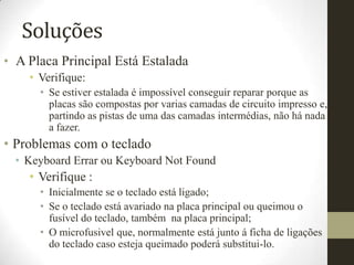 Soluções
• A Placa Principal Está Estalada
    • Verifique:
      • Se estiver estalada é impossível conseguir reparar porque as
        placas são compostas por varias camadas de circuito impresso e,
        partindo as pistas de uma das camadas intermédias, não há nada
        a fazer.
• Problemas com o teclado
  • Keyboard Errar ou Keyboard Not Found
    • Verifique :
      • Inicialmente se o teclado está ligado;
      • Se o teclado está avariado na placa principal ou queimou o
        fusível do teclado, também na placa principal;
      • O microfusivel que, normalmente está junto á ficha de ligações
        do teclado caso esteja queimado poderá substitui-lo.
 