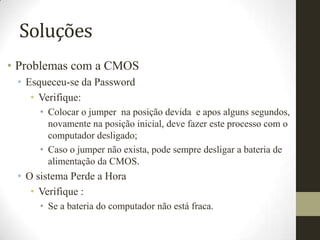 Soluções
• Problemas com a CMOS
 • Esqueceu-se da Password
    • Verifique:
     • Colocar o jumper na posição devida e apos alguns segundos,
       novamente na posição inicial, deve fazer este processo com o
       computador desligado;
     • Caso o jumper não exista, pode sempre desligar a bateria de
       alimentação da CMOS.
 • O sistema Perde a Hora
    • Verifique :
     • Se a bateria do computador não está fraca.
 