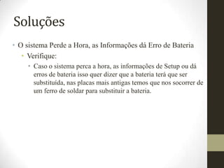 Soluções
• O sistema Perde a Hora, as Informações dá Erro de Bateria
   • Verifique:
     • Caso o sistema perca a hora, as informações de Setup ou dá
       erros de bateria isso quer dizer que a bateria terá que ser
       substituída, nas placas mais antigas temos que nos socorrer de
       um ferro de soldar para substituir a bateria.
 