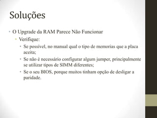 Soluções
• O Upgrade da RAM Parece Não Funcionar
   • Verifique:
    • Se possível, no manual qual o tipo de memorias que a placa
      aceita;
    • Se não é necessário configurar algum jumper, principalmente
      se utilizar tipos de SIMM diferentes;
    • Se o seu BIOS, porque muitos tinham opção de desligar a
      paridade.
 