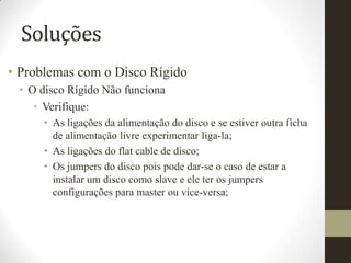 Soluções
• Problemas com o Disco Rígido
 • O disco Rígido Não funciona
    • Verifique:
      • As ligações da alimentação do disco e se estiver outra ficha
        de alimentação livre experimentar liga-la;
      • As ligações do flat cable de disco;
      • Os jumpers do disco pois pode dar-se o caso de estar a
        instalar um disco como slave e ele ter os jumpers
        configurações para master ou vice-versa;
 