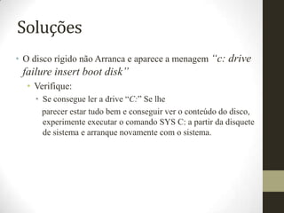 Soluções
• O disco rígido não Arranca e aparece a menagem “c: drive
 failure insert boot disk”
  • Verifique:
    • Se consegue ler a drive “C:” Se lhe
      parecer estar tudo bem e conseguir ver o conteúdo do disco,
      experimente executar o comando SYS C: a partir da disquete
      de sistema e arranque novamente com o sistema.
 