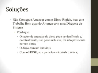Soluções
 • Não Consegue Arrancar com o Disco Rígido, mas este
   Trabalha Bem quando Arranca com uma Disquete de
   Sistema
    • Verifique:
     • O sector de arranque do disco pode tar danificado e,
       eventualmente, isso pode inclusive, ter sido provocado
       por um vírus;
     • O disco com um antivírus;
     • Com o FDISK, se a partição está criada e activa;
 