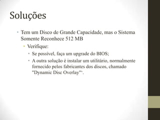 Soluções
 • Tem um Disco de Grande Capacidade, mas o Sistema
   Somente Reconhece 512 MB
    • Verifique:
     • Se possível, faça um upgrade do BIOS;
     • A outra solução é instalar um utilitário, normalmente
       fornecido pelos fabricantes dos discos, chamado
       "Dynamic Disc Overlay"„.
 
