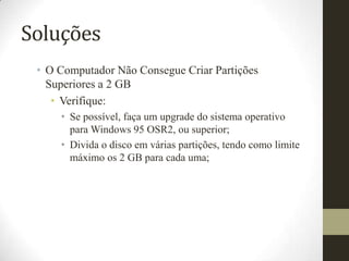 Soluções
 • O Computador Não Consegue Criar Partições
   Superiores a 2 GB
    • Verifique:
     • Se possível, faça um upgrade do sistema operativo
       para Windows 95 OSR2, ou superior;
     • Divida o disco em várias partições, tendo como limite
       máximo os 2 GB para cada uma;
 
