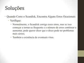 Soluções
• Quando Corre o Scandisk, Encontra Alguns Erros Ocasionais
   • Verifique:
    • Normalmente, o Scandisk corrige esses erros, mas se isso
      começar a tornar-se frequente e o número de erros continuar a
      aumentar, pode querer dizer que o disco pode ter problemas
      mais sérios;
    • Também a existência de eventuais vírus.
 