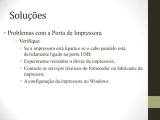 Soluções
• Problemas com a Porta de Impressora
    • Verifique:
      • Se a impressora está ligada e se o cabo paralelo está
        devidamente ligado na porta USB;
      • Experimente reinstalar o driver da impressora;
      • Contacte os serviços técnicos do fornecedor ou fabricante da
        impressor;
      • A configuração da impressora no Windows.
 