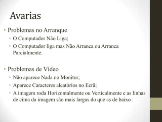 Avarias
• Problemas no Arranque
 • O Computador Não Liga;
 • O Computador liga mas Não Arranca ou Arranca
   Parcialmente.


• Problemas de Vídeo
 • Não aparece Nada no Monitor;
 • Aparece Caracteres aleatórios no Ecrã;
 • A imagem roda Horizontalmente ou Verticalmente e as linhas
   de cima da imagem são mais largas do que as de baixo .
 