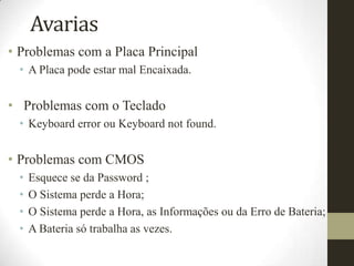 Avarias
• Problemas com a Placa Principal
 • A Placa pode estar mal Encaixada.


• Problemas com o Teclado
 • Keyboard error ou Keyboard not found.


• Problemas com CMOS
 •   Esquece se da Password ;
 •   O Sistema perde a Hora;
 •   O Sistema perde a Hora, as Informações ou da Erro de Bateria;
 •   A Bateria só trabalha as vezes.
 