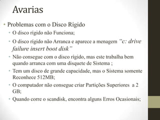 Avarias
• Problemas com o Disco Rígido
 • O disco rígido não Funciona;
 • O disco rígido não Arranca e aparece a menagem “c: drive
   failure insert boot disk”
 • Não consegue com o disco rígido, mas este trabalha bem
   quando arranca com uma disquete de Sistema ;
 • Tem um disco de grande capacidade, mas o Sistema somente
   Reconhece 512MB;
 • O computador não consegue criar Partições Superiores a 2
   GB;
 • Quando corre o scandisk, encontra alguns Erros Ocasionais;
 