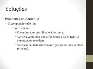 Soluções
• Problemas no Arranque
 • O computador não liga
      • Verificar se :
        • O computador esta ligado á corrente;
        • Ver se a ventoinha está a funcionar e se os leds do
          computador acendem;
        • Verificar cuidadosamente as ligações da fonte á placa
          principal.
 