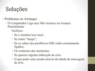 Soluções
• Problemas no Arranque
  • O Computador Liga mas Não Arranca ou Arranca
    Parcialmente
     • Verificar :
       • Se o monitor tem sinal ;
       • Se emite “beeps”;
       • Se os cabos dos periféricos IDE estão corretamente
         ligados;
       • Os contactos das memorias;
       • Se aparece alguma indicação de erro;
       • O que pode estar errado através da tabela de mensagem
         de erro.
 