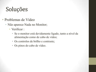 Soluções
• Problemas de Vídeo
 • Não aparece Nada no Monitor;
    • Verificar :
      • Se o monitor está devidamente ligado, tanto a nível da
        alimentação como de cabo de vídeo;
      • Os controlos de brilho e contraste;
      • Os pinos do cabo de vídeo.
 