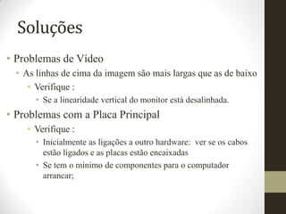 Soluções
• Problemas de Vídeo
  • As linhas de cima da imagem são mais largas que as de baixo
     • Verifique :
       • Se a linearidade vertical do monitor está desalinhada.
• Problemas com a Placa Principal
    • Verifique :
       • Inicialmente as ligações a outro hardware: ver se os cabos
         estão ligados e as placas estão encaixadas
       • Se tem o mínimo de componentes para o computador
         arrancar;
 