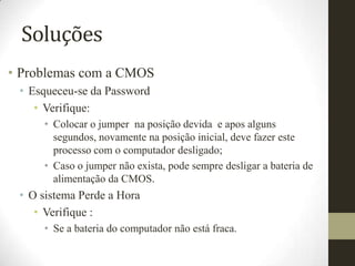Soluções
• Problemas com a CMOS
 • Esqueceu-se da Password
    • Verifique:
     • Colocar o jumper na posição devida e apos alguns
       segundos, novamente na posição inicial, deve fazer este
       processo com o computador desligado;
     • Caso o jumper não exista, pode sempre desligar a bateria de
       alimentação da CMOS.
 • O sistema Perde a Hora
    • Verifique :
     • Se a bateria do computador não está fraca.
 