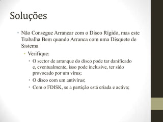 Soluções
 • Não Consegue Arrancar com o Disco Rígido, mas este
   Trabalha Bem quando Arranca com uma Disquete de
   Sistema
    • Verifique:
     • O sector de arranque do disco pode tar danificado
       e, eventualmente, isso pode inclusive, ter sido
       provocado por um vírus;
     • O disco com um antivírus;
     • Com o FDISK, se a partição está criada e activa;
 