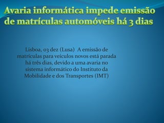 Lisboa, 03 dez (Lusa) A emissão de
matrículas para veículos novos está parada
há três dias, devido a uma avaria no
sistema informático do Instituto da
Mobilidade e dos Transportes (IMT)
 