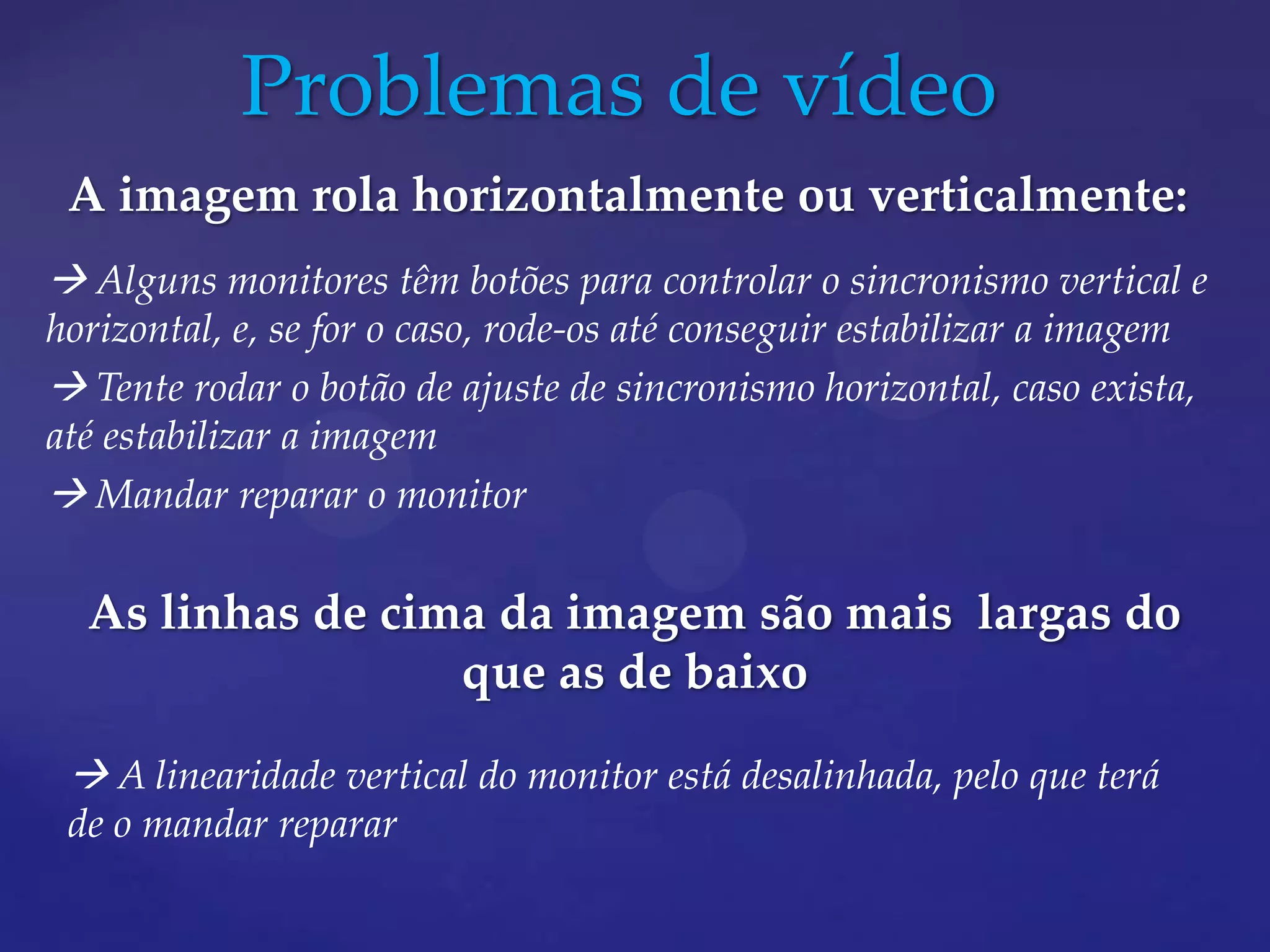 Problemas de vídeo
 A imagem rola horizontalmente ou verticalmente:
 Alguns monitores têm botões para controlar o sincronismo vertical e
horizontal, e, se for o caso, rode-os até conseguir estabilizar a imagem
 Tente rodar o botão de ajuste de sincronismo horizontal, caso exista,
até estabilizar a imagem
 Mandar reparar o monitor

  As linhas de cima da imagem são mais largas do
                  que as de baixo

  A linearidade vertical do monitor está desalinhada, pelo que terá
 de o mandar reparar
 