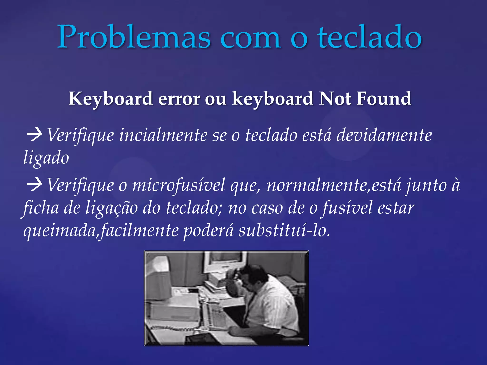 Problemas com o teclado
     Keyboard error ou keyboard Not Found
 Verifique incialmente se o teclado está devidamente
ligado
 Verifique o microfusível que, normalmente,está junto à
ficha de ligação do teclado; no caso de o fusível estar
queimada,facilmente poderá substituí-lo.
 