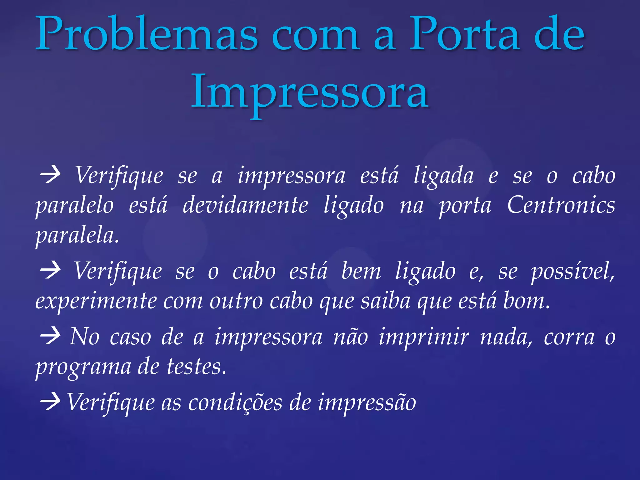 Problemas com a Porta de
      Impressora
 Verifique se a impressora está ligada e se o cabo
paralelo está devidamente ligado na porta Centronics
paralela.
 Verifique se o cabo está bem ligado e, se possível,
experimente com outro cabo que saiba que está bom.
 No caso de a impressora não imprimir nada, corra o
programa de testes.
 Verifique as condições de impressão
 