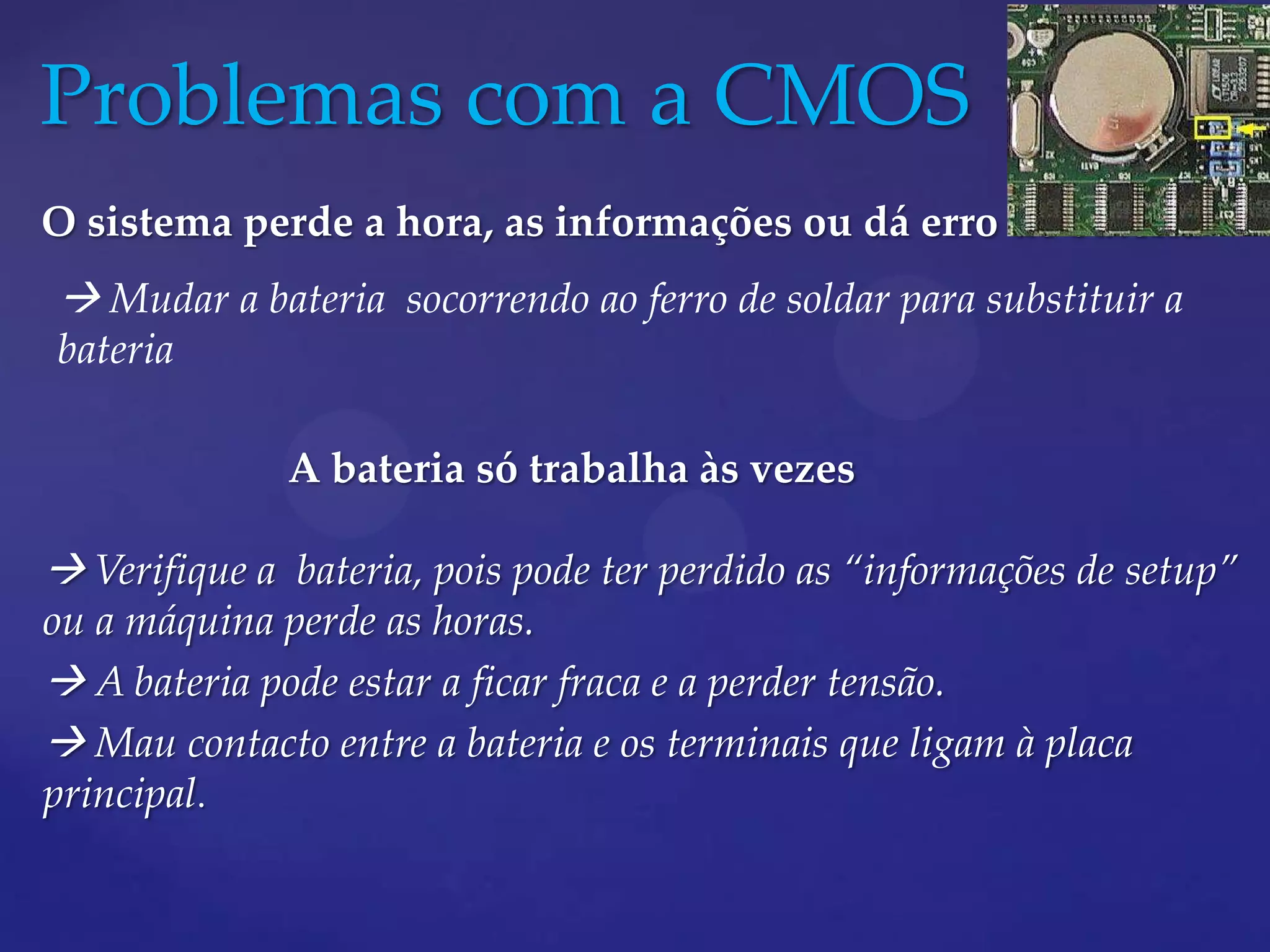 Problemas com a CMOS
O sistema perde a hora, as informações ou dá erro de bateria
 Mudar a bateria socorrendo ao ferro de soldar para substituir a
bateria

              A bateria só trabalha às vezes

 Verifique a bateria, pois pode ter perdido as “informações de setup”
ou a máquina perde as horas.
 A bateria pode estar a ficar fraca e a perder tensão.
 Mau contacto entre a bateria e os terminais que ligam à placa
principal.
 