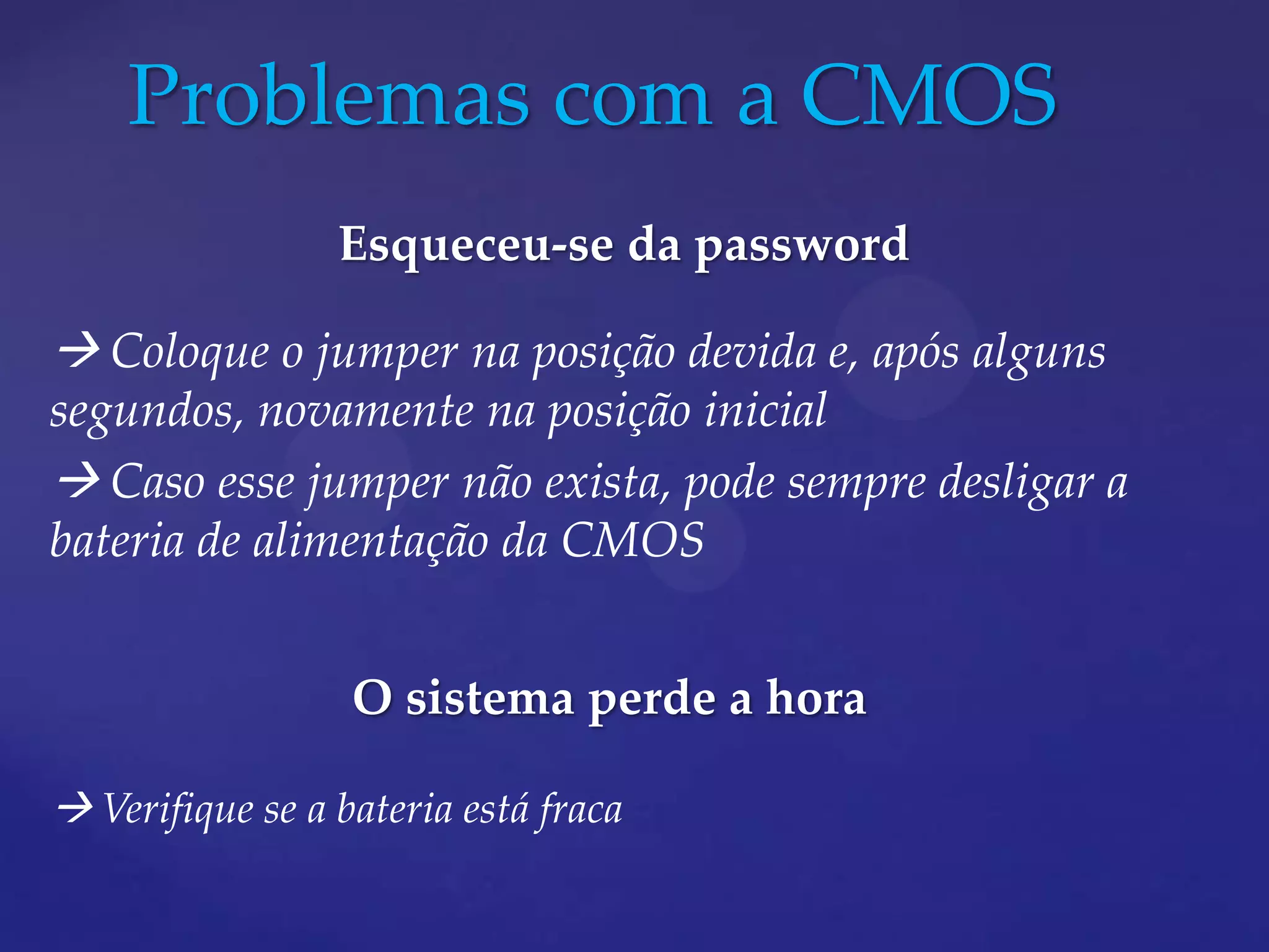 Problemas com a CMOS
                 Esqueceu-se da password

 Coloque o jumper na posição devida e, após alguns
segundos, novamente na posição inicial
 Caso esse jumper não exista, pode sempre desligar a
bateria de alimentação da CMOS


                  O sistema perde a hora

 Verifique se a bateria está fraca
 