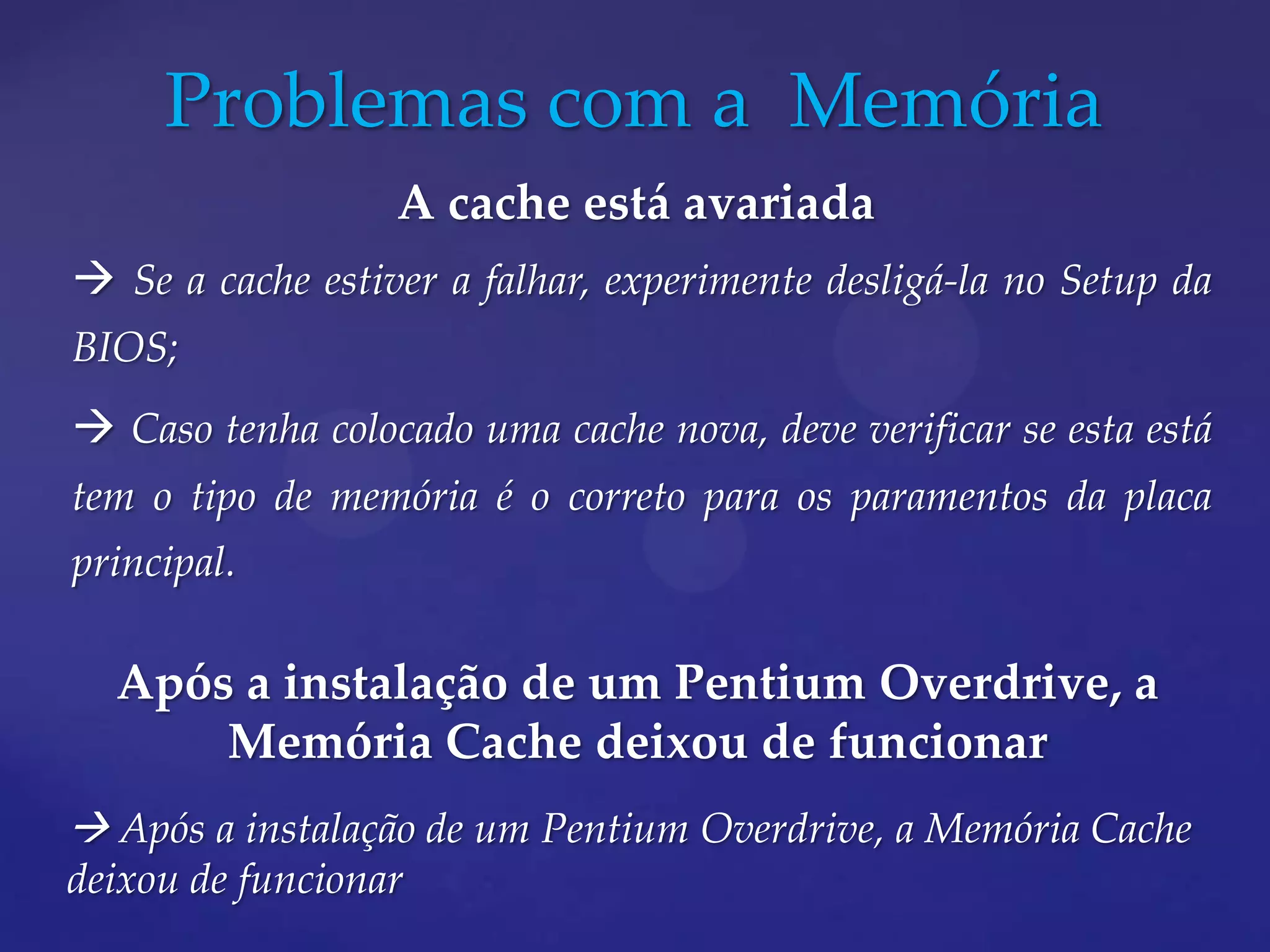 Problemas com a Memória
                  A cache está avariada
 Se a cache estiver a falhar, experimente desligá-la no Setup da
BIOS;
 Caso tenha colocado uma cache nova, deve verificar se esta está
tem o tipo de memória é o correto para os paramentos da placa
principal.

  Após a instalação de um Pentium Overdrive, a
      Memória Cache deixou de funcionar
 Após a instalação de um Pentium Overdrive, a Memória Cache
deixou de funcionar
 
