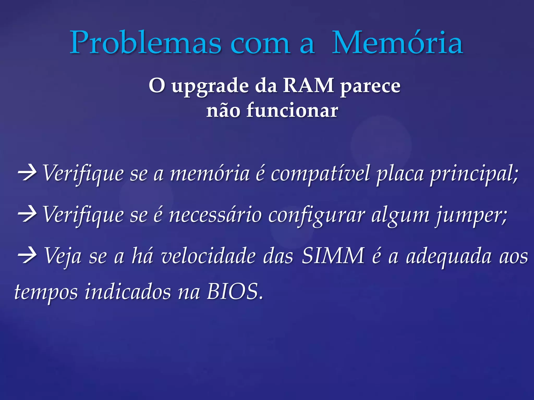 Problemas com a Memória
              O upgrade da RAM parece
                   não funcionar


 Verifique se a memória é compatível placa principal;
 Verifique se é necessário configurar algum jumper;
 Veja se a há velocidade das SIMM é a adequada aos
tempos indicados na BIOS.
 