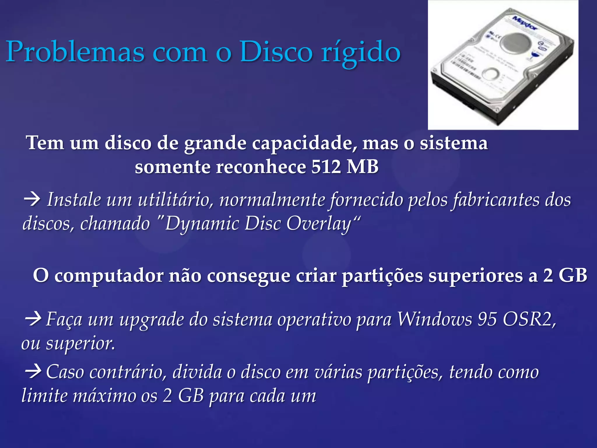 Problemas com o Disco rígido

 Tem um disco de grande capacidade, mas o sistema
           somente reconhece 512 MB
  Instale um utilitário, normalmente fornecido pelos fabricantes dos
 discos, chamado "Dynamic Disc Overlay“

  O computador não consegue criar partições superiores a 2 GB

  Faça um upgrade do sistema operativo para Windows 95 OSR2,
 ou superior.
  Caso contrário, divida o disco em várias partições, tendo como
 limite máximo os 2 GB para cada um
 