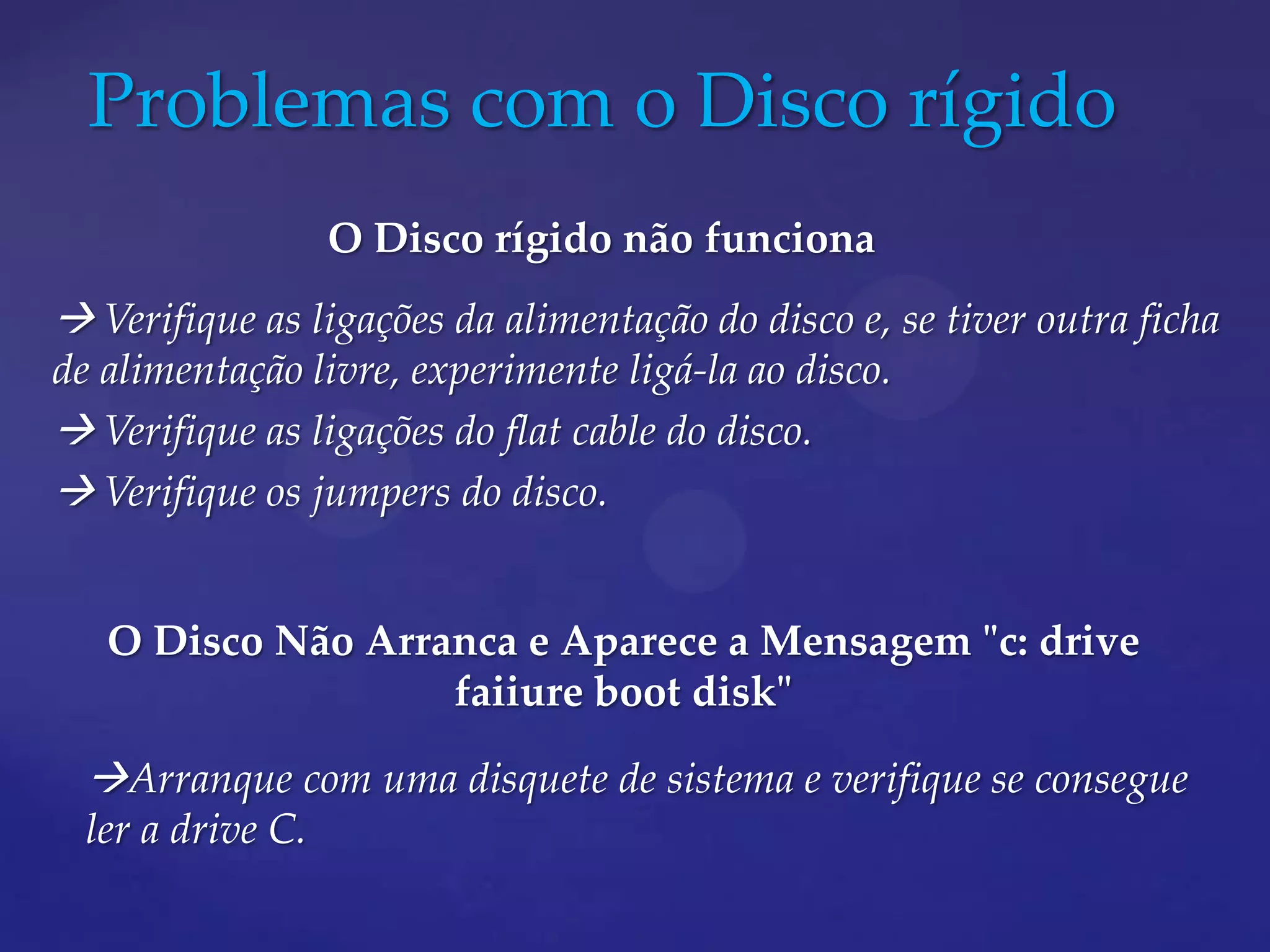 Problemas com o Disco rígido
                   O Disco rígido não funciona
 Verifique as ligações da alimentação do disco e, se tiver outra ficha
de alimentação livre, experimente ligá-la ao disco.
 Verifique as ligações do flat cable do disco.
 Verifique os jumpers do disco.


   O Disco Não Arranca e Aparece a Mensagem "c: drive
                   faiiure boot disk"

  Arranque com uma disquete de sistema e verifique se consegue
  ler a drive C.
 