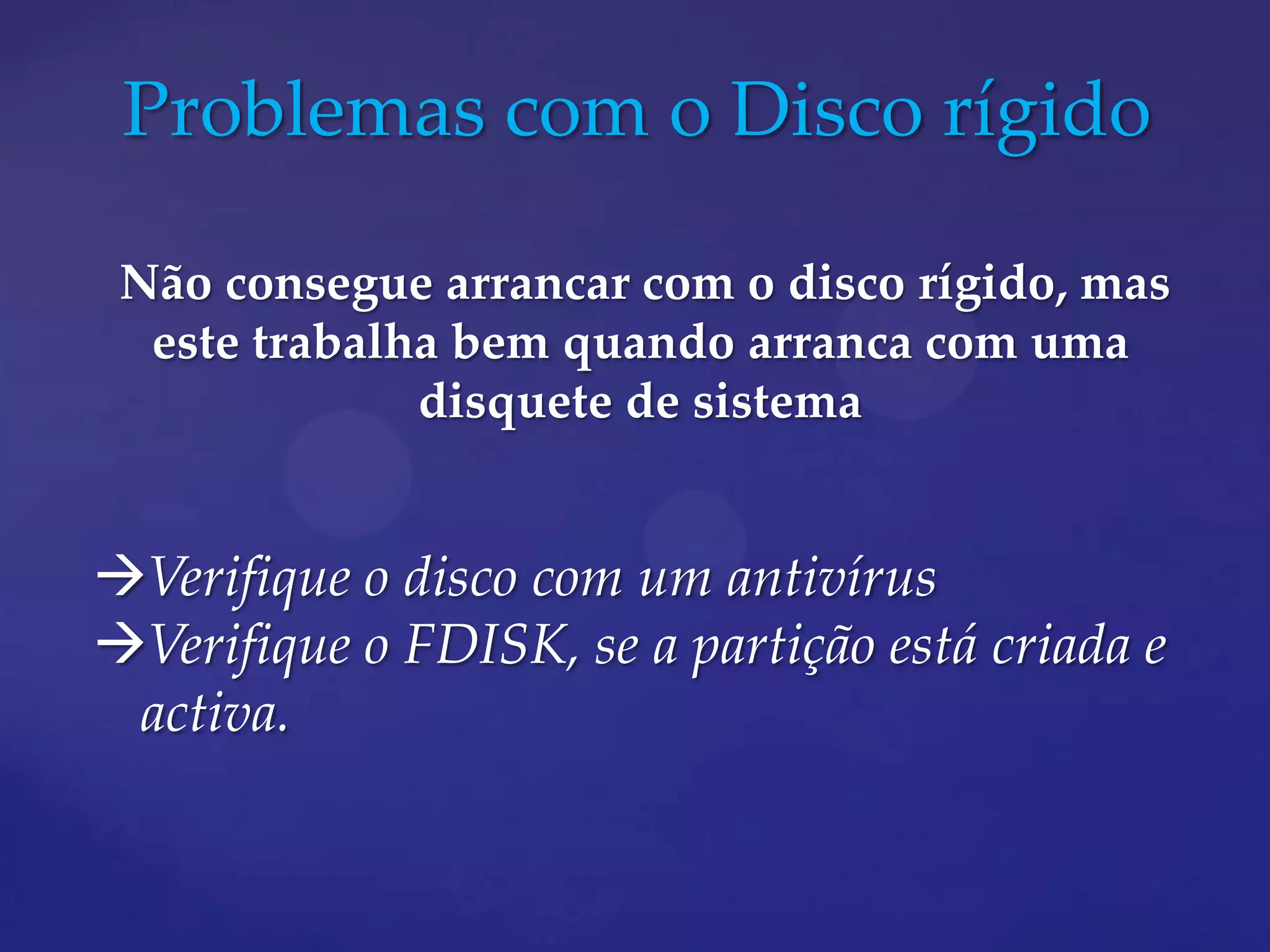 Problemas com o Disco rígido

 Não consegue arrancar com o disco rígido, mas
  este trabalha bem quando arranca com uma
              disquete de sistema


Verifique o disco com um antivírus
Verifique o FDISK, se a partição está criada e
 activa.
 
