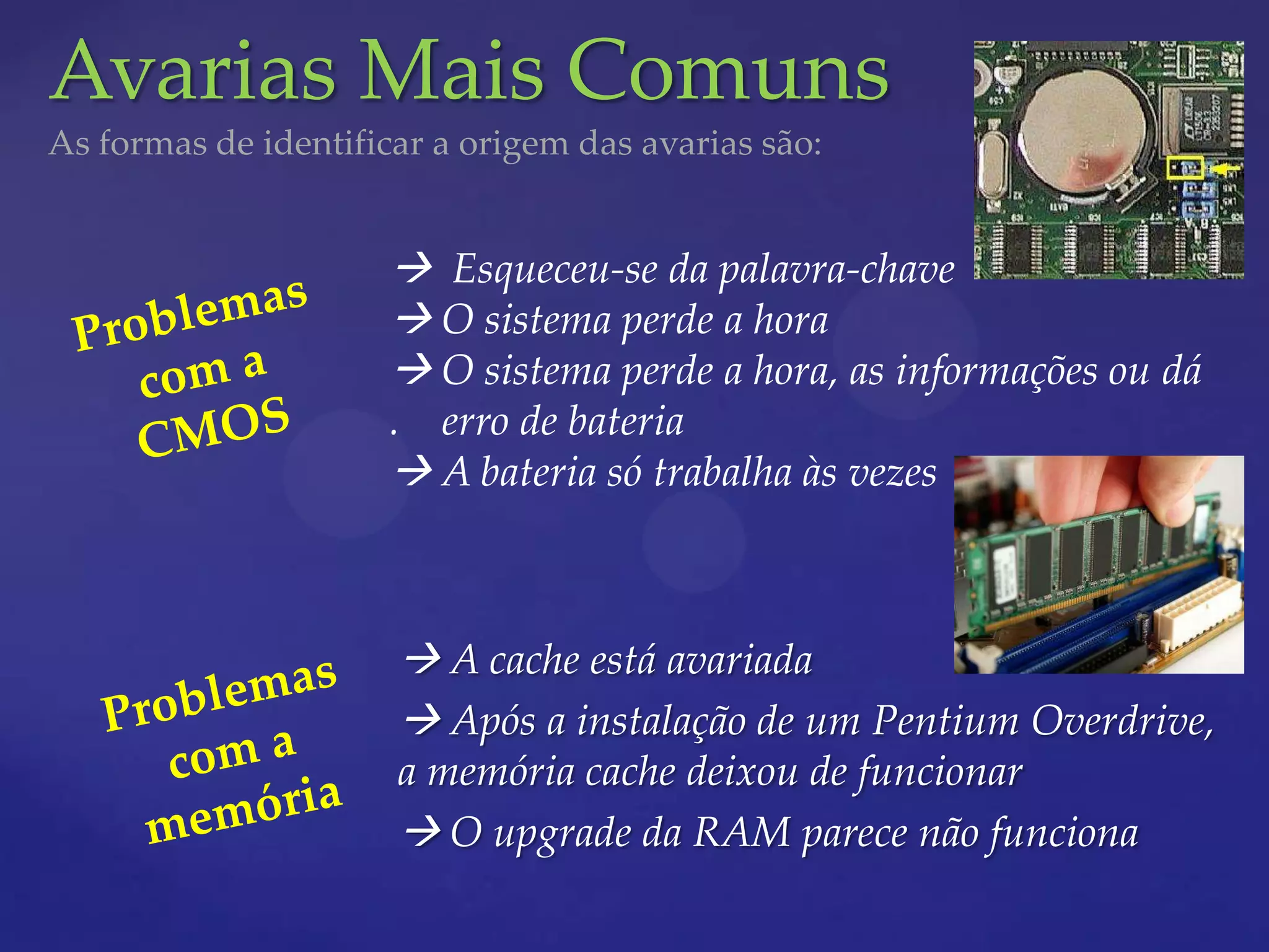 Avarias Mais Comuns
As formas de identificar a origem das avarias são:


                       Esqueceu-se da palavra-chave
                       O sistema perde a hora
                       O sistema perde a hora, as informações ou dá
                      . erro de bateria
                       A bateria só trabalha às vezes



                       A cache está avariada
                       Após a instalação de um Pentium Overdrive,
                      a memória cache deixou de funcionar
                       O upgrade da RAM parece não funciona
 