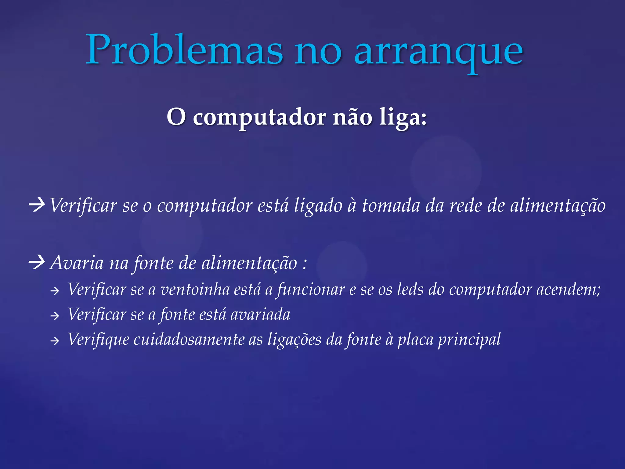 Problemas no arranque
                     O computador não liga:


 Verificar se o computador está ligado à tomada da rede de alimentação

 Avaria na fonte de alimentação :
      Verificar se a ventoinha está a funcionar e se os leds do computador acendem;
      Verificar se a fonte está avariada
      Verifique cuidadosamente as ligações da fonte à placa principal
 