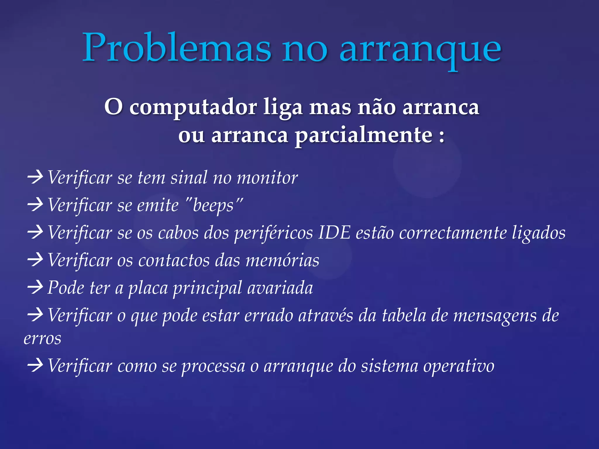 Problemas no arranque
          O computador liga mas não arranca
               ou arranca parcialmente :
 Verificar se tem sinal no monitor
 Verificar se emite "beeps”
 Verificar se os cabos dos periféricos IDE estão correctamente ligados
 Verificar os contactos das memórias
 Pode ter a placa principal avariada
 Verificar o que pode estar errado através da tabela de mensagens de
erros
 Verificar como se processa o arranque do sistema operativo
 
