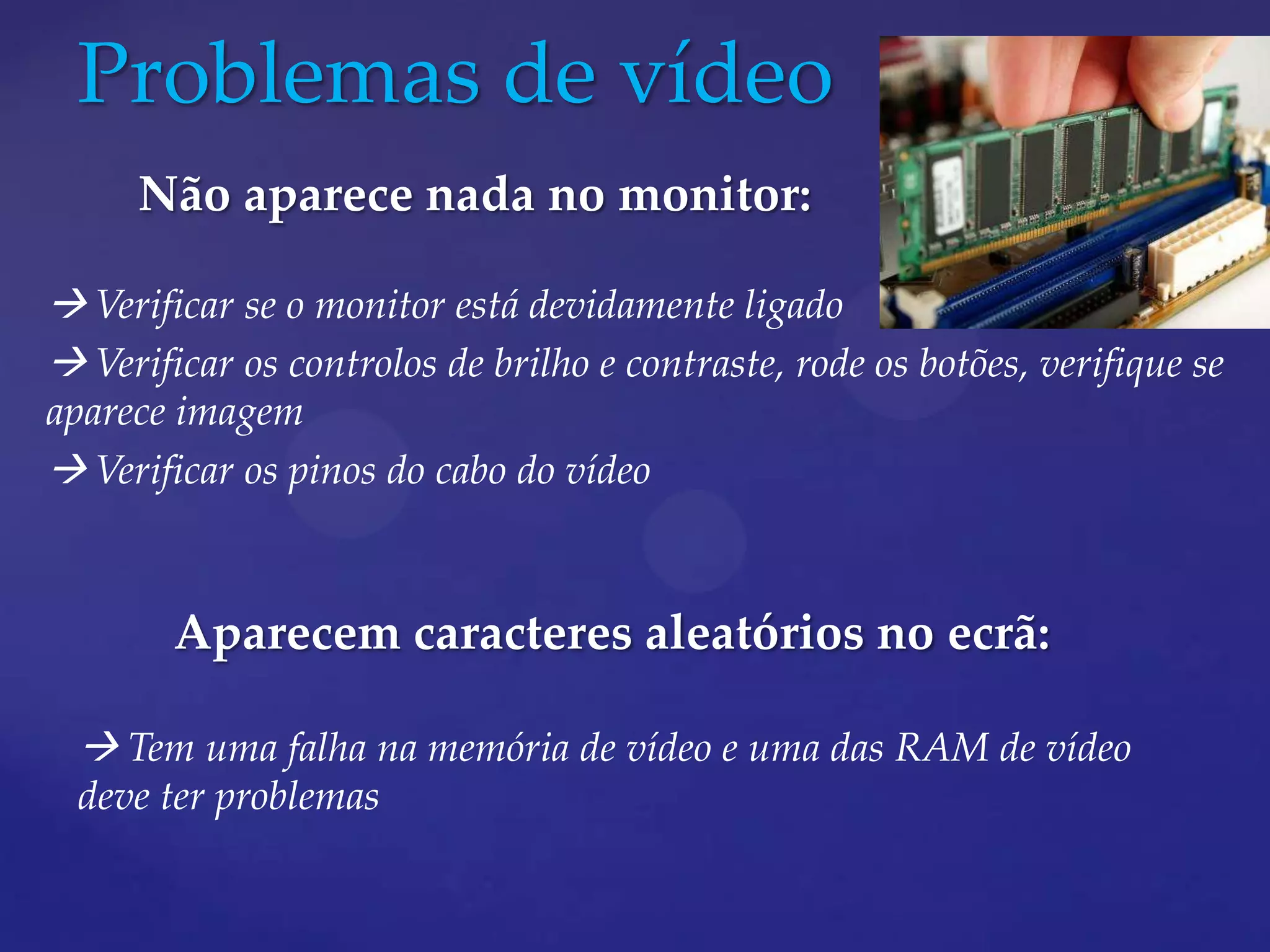 Problemas de vídeo
     Não aparece nada no monitor:

 Verificar se o monitor está devidamente ligado
 Verificar os controlos de brilho e contraste, rode os botões, verifique se
aparece imagem
 Verificar os pinos do cabo do vídeo


        Aparecem caracteres aleatórios no ecrã:

   Tem uma falha na memória de vídeo e uma das RAM de vídeo
  deve ter problemas
 