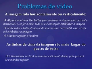 Problemas de vídeo
 A imagem rola horizontalmente ou verticalmente:
 Alguns monitores têm botões para controlar o sincronismo vertical e
horizontal, e, se for o caso, rode-os até conseguir estabilizar a imagem
 Tente rodar o botão de ajuste de sincronismo horizontal, caso exista,
até estabilizar a imagem
 Mandar reparar o monitor

  As linhas de cima da imagem são mais largas do
                  que as de baixo

  A linearidade vertical do monitor está desalinhada, pelo que terá
 de o mandar reparar
 