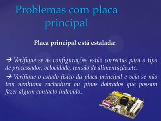 Problemas com placa
         principal
           Placa principal está estalada:

 Verifique se as configurações estão correctas para o tipo
de processador, velocidade, tensão de alimentação,etc.
 Verifique o estado físico da placa principal e veja se não
tem nenhuma rachadura ou pinas dobrados que possam
fazer algum contacto indevido.
 