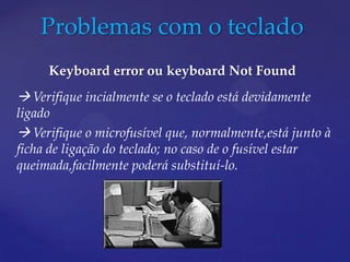 Problemas com o teclado
     Keyboard error ou keyboard Not Found
 Verifique incialmente se o teclado está devidamente
ligado
 Verifique o microfusível que, normalmente,está junto à
ficha de ligação do teclado; no caso de o fusível estar
queimada,facilmente poderá substituí-lo.
 