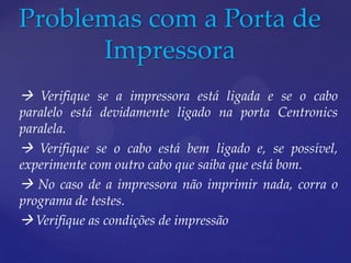Problemas com a Porta de
      Impressora
 Verifique se a impressora está ligada e se o cabo
paralelo está devidamente ligado na porta Centronics
paralela.
 Verifique se o cabo está bem ligado e, se possível,
experimente com outro cabo que saiba que está bom.
 No caso de a impressora não imprimir nada, corra o
programa de testes.
 Verifique as condições de impressão
 